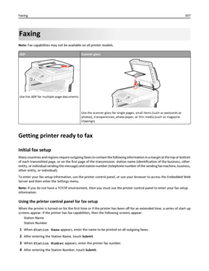 Page 107Faxing
Note: Fax capabilities may not be available on all printer models.
ADFScanner glass
Use the ADF for multiple‑page documents.
ABC
Use the scanner glass for single pages, small items (such as postcards or
photos), transparencies, photo paper, or thin media (such as magazine
clippings).
Getting printer ready to fax
Initial fax setup
Many countries and regions require outgoing faxes to contain the following information in a margin at the top or bottom
of each transmitted page, or on the first page of...