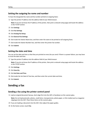 Page 112Setting the outgoing fax name and number
To have the designated fax name and fax number printed on outgoing faxes:
1Type the printer IP address into the address field of your Web browser.
Note: If you do not know the IP address of the printer, then print a network setup page and locate the address
in the TCP/IP section.
2Click Settings.
3Click Fax Settings.
4Click Analog Fax Setup.
5Click General Fax Settings.
6Click inside the Station Name box, and then enter the name to be printed on all outgoing...