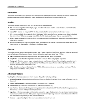 Page 125Resolution
This option adjusts the output quality of your file. Increasing the image resolution increases the file size and the time
needed to scan your original document. Image resolution can be decreased to reduce the file size.
Send As
This option sets the output (PDF, TIFF, JPEG or XPS) for the scanned image.
PDF—Creates a single file with multiple pages, viewable with Adobe Reader. Adobe Reader is provided free by
Adobe at www.adobe.com.
Secure PDF—Creates an encrypted PDF file that protects the...