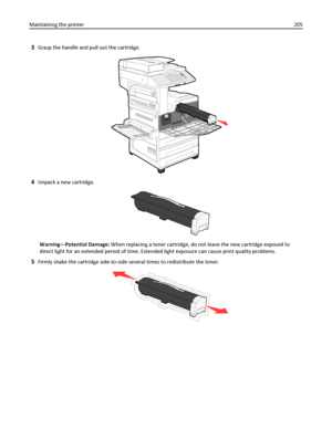 Page 2053Grasp the handle and pull out the cartridge.
4Unpack a new cartridge.
Warning—Potential Damage: When replacing a toner cartridge, do not leave the new cartridge exposed to
direct light for an extended period of time. Extended light exposure can cause print quality problems.
5Firmly shake the cartridge side-to-side several times to redistribute the toner.
Maintaining the printer205
Downloaded From ManualsPrinter.com Manuals 