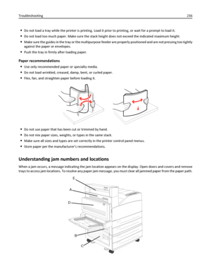 Page 236Do not load a tray while the printer is printing. Load it prior to printing, or wait for a prompt to load it.
Do not load too much paper. Make sure the stack height does not exceed the indicated maximum height.
Make sure the guides in the tray or the multipurpose feeder are properly positioned and are not pressing too tightly
against the paper or envelopes.
Push the tray in firmly after loading paper.
Paper recommendations

Use only recommended paper or specialty media.
Do not load wrinkled, creased,...