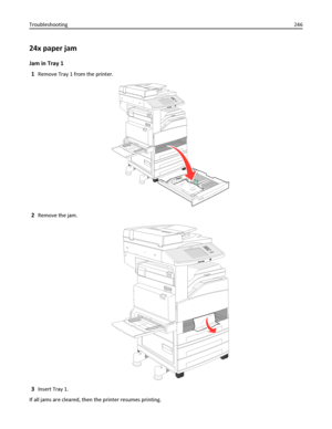 Page 24624x paper jam
Jam in Tray 1
1
Remove Tray 1 from the printer.
2Remove the jam.
3Insert Tray 1.
If all jams are cleared, then the printer resumes printing. Troubleshooting246
Downloaded From ManualsPrinter.com Manuals 