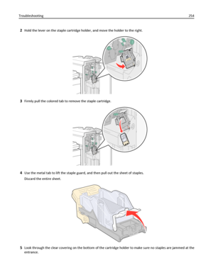 Page 2542Hold the lever on the staple cartridge holder, and move the holder to the right.
3Firmly pull the colored tab to remove the staple cartridge.
4Use the metal tab to lift the staple guard, and then pull out the sheet of staples.
Discard the entire sheet.
5Look through the clear covering on the bottom of the cartridge holder to make sure no staples are jammed at the
entrance. Troubleshooting254
Downloaded From ManualsPrinter.com Manuals 