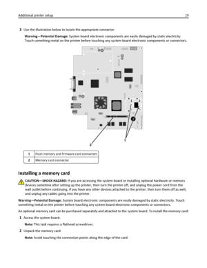 Page 293Use the illustration below to locate the appropriate connector.
Warning—Potential Damage: System board electronic components are easily damaged by static electricity.
Touch something metal on the printer before touching any system board electronic components or connectors.
2
1
1Flash memory and firmware card connectors
2Memory card connector
Installing a memory card
CAUTION—SHOCK HAZARD: If you are accessing the system board or installing optional hardware or memory
devices sometime after setting up the...