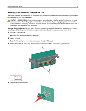 Page 31Installing a flash memory or firmware card
The system board has two connections for an optional flash memory or firmware card. Only one of each may be installed,
but the connectors are interchangeable.
CAUTION—SHOCK HAZARD: If you are accessing the system board or installing optional hardware or memory
devices sometime after setting up the printer, then turn the printer off, and unplug the power cord from the
wall outlet before continuing. If you have any other devices attached to the printer, then turn...