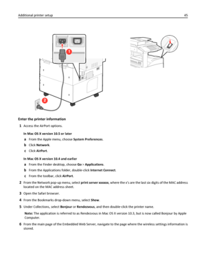 Page 452
1
Enter the printer information
1
Access the AirPort options.
In Mac OS X version 10.5 or later
aFrom the Apple menu, choose System Preferences.
bClick Network.
cClick AirPort.
In Mac OS X version 10.4 and earlier
aFrom the Finder desktop, choose Go > Applications.
bFrom the Applications folder, double‑click Internet Connect.
cFrom the toolbar, click AirPort.
2From the Network pop‑up menu, select print server xxxxxx, where the x’s are the last six digits of the MAC address
located on the MAC address...