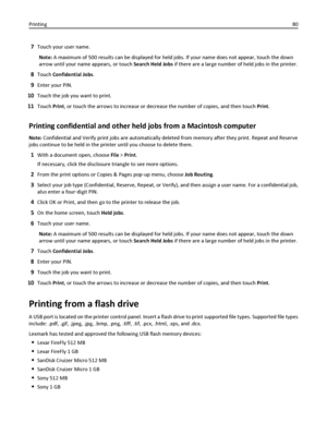 Page 807Touch your user name.
Note: A maximum of 500 results can be displayed for held jobs. If your name does not appear, touch the down
arrow until your name appears, or touch Search Held Jobs if there are a large number of held jobs in the printer.
8Touch Confidential Jobs.
9Enter your PIN.
10Touch the job you want to print.
11Touch Print, or touch the arrows to increase or decrease the number of copies, and then touch Print.
Printing confidential and other held jobs from a Macintosh computer
Note:...