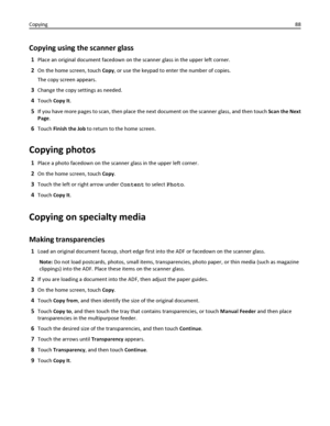 Page 88Copying using the scanner glass
1Place an original document facedown on the scanner glass in the upper left corner.
2On the home screen, touch Copy, or use the keypad to enter the number of copies.
The copy screen appears.
3Change the copy settings as needed.
4Touch Copy It.
5If you have more pages to scan, then place the next document on the scanner glass, and then touch Scan the Next
Page.
6Touch Finish the Job to return to the home screen.
Copying photos
1Place a photo facedown on the scanner glass in...