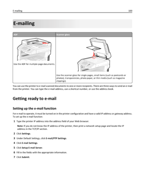 Page 100E-mailing
ADFScanner glass
Use the ADF for multiple‑page documents.
ABC
Use the scanner glass for single pages, small items (such as postcards or
photos), transparencies, photo paper, or thin media (such as magazine
clippings).
You can use the printer to e‑mail scanned documents to one or more recipients. There are three ways to send an e‑mail
from the printer. You can type the e‑mail address, use a shortcut number, or use the address book.
Getting ready to e-mail
Setting up the e-mail function
For...