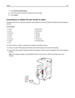 Page 111fTouch Distinctive Ring Settings.
gTouch the arrow for the pattern setting you want to change.
hTouch Submit.
Connecting to an adapter for your country or region
The following countries or regions may require a special adapter to connect the telephone cable to the active telephone
wall jack:
Country/region
Austria
Cyprus
Denmark
Finland
France
Germany
Ireland
Italy
New Zealand
Netherlands
Norway
Portugal
Sweden
Switzerland
United Kingdom
For some countries or regions, a telephone line adapter is included...