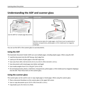 Page 14Understanding the ADF and scanner glass
Automatic Document Feeder (ADF)Scanner glass
Use the ADF for multiple‑page documents.
ABC
Use the scanner glass for single pages, small items (such as postcards or
photos), transparencies, photo paper, or thin media (such as magazine
clippings).
You can use the ADF or the scanner glass to scan documents.
Using the ADF
The Automatic Document Feeder (ADF) can scan multiple pages, including duplex pages. When using the ADF:
Load the document into the ADF faceup, short...