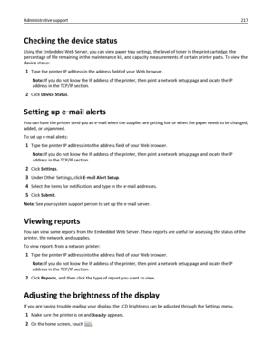 Page 217Checking the device status
Using the Embedded Web Server, you can view paper tray settings, the level of toner in the print cartridge, the
percentage of life remaining in the maintenance kit, and capacity measurements of certain printer parts. To view the
device status:
1Type the printer IP address in the address field of your Web browser.
Note: If you do not know the IP address of the printer, then print a network setup page and locate the IP
address in the TCP/IP section.
2Click Device Status.
Setting...