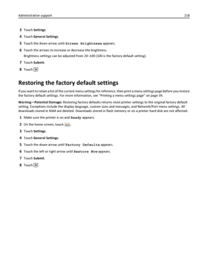 Page 2183Touch Settings.
4Touch General Settings.
5Touch the down arrow until Screen Brightness appears.
6Touch the arrows to increase or decrease the brightness.
Brightness settings can be adjusted from 20–100 (100 is the factory default setting).
7Touch Submit.
8Touch .
Restoring the factory default settings
If you want to retain a list of the current menu settings for reference, then print a menu settings page before you restore
the factory default settings. For more information, see “Printing a menu settings...