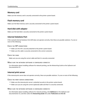 Page 275Memory card
Make sure the memory card is securely connected to the printer system board.
Flash memory card
Make sure the flash memory card is securely connected to the printer system board.
Hard disk with adapter
Make sure the hard disk is securely connected to the printer system board.
Internal Solutions Port
If the Lexmark Internal Solutions Port (ISP) does not operate correctly, then these are possible solutions. Try one or
more of the following:
CHECK THE ISP CONNECTIONS
Make sure the ISP is securely...