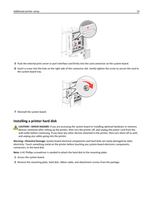 Page 335Push the internal print server or port interface card firmly into the card connector on the system board.
6Insert a screw into the hole on the right side of the connector slot. Gently tighten the screw to secure the card to
the system board tray.
7Reinstall the system board.
Installing a printer hard disk
CAUTION—SHOCK HAZARD: If you are accessing the system board or installing optional hardware or memory
devices sometime after setting up the printer, then turn the printer off, and unplug the power cord...