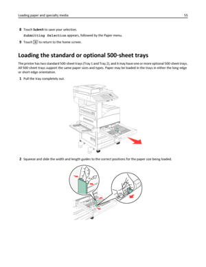 Page 558Touch Submit to save your selection.
Submitting Selection appears, followed by the Paper menu.
9Touch  to return to the home screen.
Loading the standard or optional 500‑sheet trays
The printer has two standard 500‑sheet trays (Tray 1 and Tray 2), and it may have one or more optional 500‑sheet trays.
All 500‑sheet trays support the same paper sizes and types. Paper may be loaded in the trays in either the long‑edge
or short‑edge orientation.
1Pull the tray completely out.
2Squeeze and slide the width...