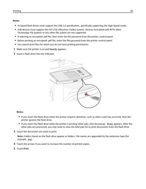 Page 81Notes:
Hi‑Speed flash drives must support the USB 2.0 specification, specifically supporting the High Speed mode.
USB devices must support the FAT (File Allocation Tables) system. Devices formatted with NTFS (New
Technology File System) or any other file system are not supported.
If selecting an encrypted .pdf file, then enter the file password from the printer control panel.
Before printing an encrypted .pdf file, enter the file password from the printer control panel.
You cannot print files for which...