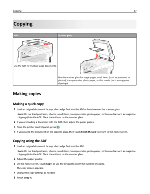 Page 87Copying
ADFScanner glass
Use the ADF for multiple‑page documents.
ABC
Use the scanner glass for single pages, small items (such as postcards or
photos), transparencies, photo paper, or thin media (such as magazine
clippings).
Making copies
Making a quick copy
1Load an original document faceup, short edge first into the ADF or facedown on the scanner glass.
Note: Do not load postcards, photos, small items, transparencies, photo paper, or thin media (such as magazine
clippings) into the ADF. Place these...