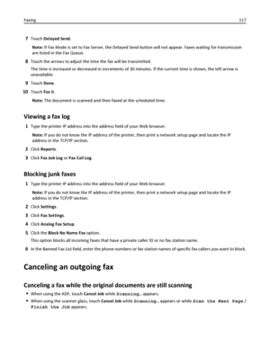 Page 1177Touch Delayed Send.
Note: If Fax Mode is set to Fax Server, the Delayed Send button will not appear. Faxes waiting for transmission
are listed in the Fax Queue.
8Touch the arrows to adjust the time the fax will be transmitted.
The time is increased or decreased in increments of 30 minutes. If the current time is shown, the left arrow is
unavailable.
9Touch Done.
10Touch Fax it.
Note: The document is scanned and then faxed at the scheduled time.
Viewing a fax log
1Type the printer IP address into the...