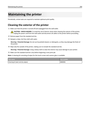 Page 200Maintaining the printer
Periodically, certain tasks are required to maintain optimum print quality.
Cleaning the exterior of the printer
1Make sure that the printer is turned off and unplugged from the wall outlet.
CAUTION—SHOCK HAZARD: To avoid the risk of electric shock when cleaning the exterior of the printer,
unplug the power cord from the wall outlet and disconnect all cables to the printer before proceeding.
2Remove paper from the standard exit bin.
3Dampen a clean, lint‑free cloth with water....