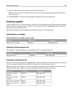 Page 2031Type the printer IP address into the address field of your Web browser.
Note: If you do not know the IP address of the printer, print a network setup page and locate the IP address in
the TCP/IP section.
2Click Device Status. The Device Status page appears, displaying a summary of supply levels.
Ordering supplies
To order supplies in the U.S., contact Lexmark at 1-800-539-6275 for information about Lexmark authorized supplies
dealers in your area. In other countries or regions, visit the Lexmark Web...