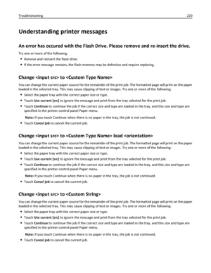 Page 220Understanding printer messages
An error has occured with the Flash Drive. Please remove and re-insert the drive.
Try one or more of the following:
Remove and reinsert the flash drive.
If the error message remains, the flash memory may be defective and require replacing.
Change  to 
You can change the current paper source for the remainder of the print job. The formatted page will print on the paper
loaded in the selected tray. This may cause clipping of text or images. Try one or more of the following:...