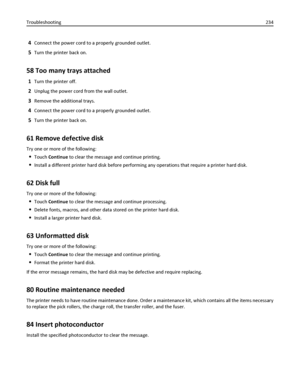 Page 2344Connect the power cord to a properly grounded outlet.
5Turn the printer back on.
58 Too many trays attached
1Turn the printer off.
2Unplug the power cord from the wall outlet.
3Remove the additional trays.
4Connect the power cord to a properly grounded outlet.
5Turn the printer back on.
61 Remove defective disk
Try one or more of the following:
Touch Continue to clear the message and continue printing.
Install a different printer hard disk before performing any operations that require a printer hard...