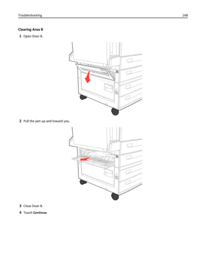 Page 248Clearing Area B
1
Open Door B.
B
C
2Pull the jam up and toward you.
B
C
3Close Door B.
4Touch Continue. Troubleshooting248
Downloaded From ManualsPrinter.com Manuals 