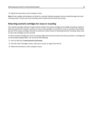 Page 263Follow the instructions on the computer screen.
Note: Printer supplies and hardware not listed in a Lexmark collection program may be recycled through your local
recycling center. Contact your local recycling center to determine the items they accept.
Returning Lexmark cartridges for reuse or recycling
The Lexmark Cartridge Collection Program diverts millions of Lexmark cartridges from landfills annually by making it
both easy and free for Lexmark customers to return used cartridges to Lexmark for reuse...