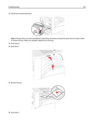 Page 2512Pull the jam up and toward you.
Note: If the jam does not move immediately, stop pulling. Push down and pull the green lever to make it easier
to remove the jam. Make sure all paper fragments are removed.
3Close Door A.
4Open Door F.
5Remove the jam.
6Close Door F. Troubleshooting251
Downloaded From ManualsPrinter.com Manuals 