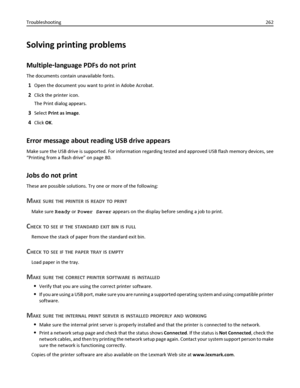 Page 262Solving printing problems
Multiple‑language PDFs do not print
The documents contain unavailable fonts.
1Open the document you want to print in Adobe Acrobat.
2Click the printer icon.
The Print dialog appears.
3Select Print as image.
4Click OK.
Error message about reading USB drive appears
Make sure the USB drive is supported. For information regarding tested and approved USB flash memory devices, see
“Printing from a flash drive” on page 80.
Jobs do not print
These are possible solutions. Try one or more...