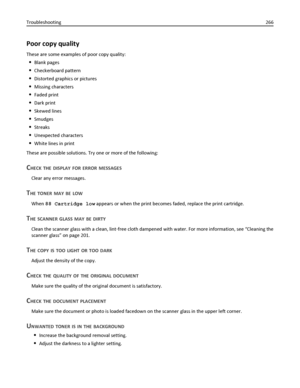 Page 266Poor copy quality
These are some examples of poor copy quality:
Blank pages
Checkerboard pattern
Distorted graphics or pictures
Missing characters
Faded print
Dark print
Skewed lines
Smudges
Streaks
Unexpected characters
White lines in print
These are possible solutions. Try one or more of the following:
CHECK THE DISPLAY FOR ERROR MESSAGES
Clear any error messages.
THE TONER MAY BE LOW
When 88 Cartridge low appears or when the print becomes faded, replace the print cartridge.
THE SCANNER GLASS MAY BE...
