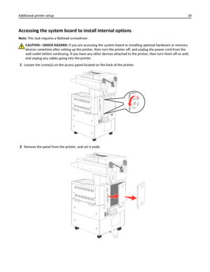 Page 28Accessing the system board to install internal options
Note: This task requires a flathead screwdriver.
CAUTION—SHOCK HAZARD: If you are accessing the system board or installing optional hardware or memory
devices sometime after setting up the printer, then turn the printer off, and unplug the power cord from the
wall outlet before continuing. If you have any other devices attached to the printer, then turn them off as well,
and unplug any cables going into the printer.
1Loosen the screw(s) on the access...