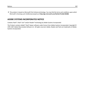 Page 3072This product is based on Microsoft Print Schema technology. You may find the terms and conditions upon which
Microsoft is licensing such intellectual property at http://go.microsoft.com/fwlink/?LinkId=83288.
ADOBE SYSTEMS INCORPORATED NOTICE
Contains Flash®, Flash® Lite™ and/or Reader® technology by Adobe Systems Incorporated
This Product contains Adobe® Flash® player software under license from Adobe Systems Incorporated, Copyright ©
1995-2007 Adobe Macromedia Software LLC. All rights reserved. Adobe,...