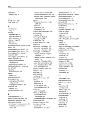 Page 314publications 
where to find  9
Q
Quality menu  190
Quiet Mode  24
R
recycled paper 
using  23
recycling 
Lexmark products  25
toner cartridges  26
WEEE statement  291
reducing a copy  91
registration 
scanner  201
Remove paper from   226
Remove paper from all bins  226
Remove paper from bin   226
Remove paper from standard
output bin  227
removing the optional trays  211
Repeat print jobs  79
printing from Macintosh
computer  80
printing from Windows  79
Replace all originals if restarting
job.  227,...