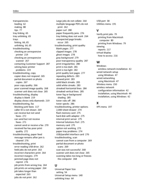 Page 315transparencies 
loading  62
making  88
tips  77
tray linking  65
tray unlinking  65
trays 
linking  64, 65
unlinking  64, 65
troubleshooting 
checking an unresponsive
printer  219
checking an unresponsive
scanner  267
contacting Customer Support  287
solving basic printer
problems  219
troubleshooting, copy 
copier does not respond  265
partial document or photo
copies  267
poor copy quality  266
poor scanned image quality  268
scanner unit does not close  265
troubleshooting, display 
display is blank...