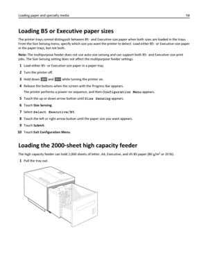 Page 58Loading B5 or Executive paper sizes
The printer trays cannot distinguish between B5‑ and Executive‑size paper when both sizes are loaded in the trays.
From the Size Sensing menu, specify which size you want the printer to detect. Load either B5‑ or Executive‑size paper
in the paper trays, but not both.
Note: The multipurpose feeder does not use auto‑size sensing and can support both B5‑ and Executive‑size print
jobs. The Size Sensing setting does not affect the multipurpose feeder settings.
1Load either...