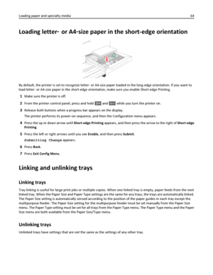 Page 64Loading letter‑ or A4‑size paper in the short-edge orientation
By default, the printer is set to recognize letter- or A4-size paper loaded in the long-edge orientation. If you want to
load letter- or A4-size paper in the short-edge orientation, make sure you enable Short-edge Printing.
1Make sure the printer is off.
2From the printer control panel, press and hold  and 6MNO while you turn the printer on.
3Release both buttons when a progress bar appears on the display.
The printer performs its power-on...