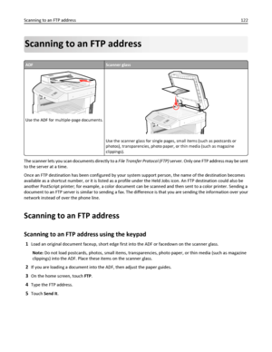 Page 122Scanning to an FTP address
ADFScanner glass
Use the ADF for multiple‑page documents.
ABC
Use the scanner glass for single pages, small items (such as postcards or
photos), transparencies, photo paper, or thin media (such as magazine
clippings).
The scanner lets you scan documents directly to a File Transfer Protocol (FTP) server. Only one FTP address may be sent
to the server at a time.
Once an FTP destination has been configured by your system support person, the name of the destination becomes...