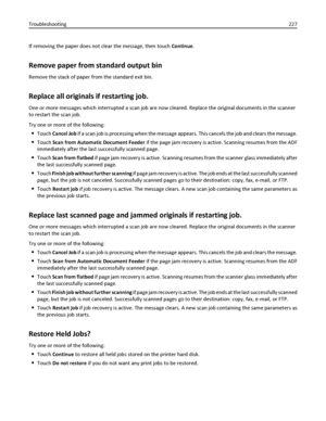 Page 227If removing the paper does not clear the message, then touch Continue.
Remove paper from standard output bin
Remove the stack of paper from the standard exit bin.
Replace all originals if restarting job.
One or more messages which interrupted a scan job are now cleared. Replace the original documents in the scanner
to restart the scan job.
Try one or more of the following:
Touch Cancel Job if a scan job is processing when the message appears. This cancels the job and clears the message.
Touch Scan from...