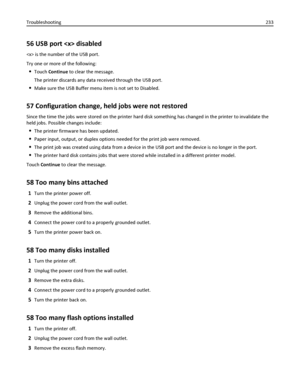 Page 23356 USB port  disabled
 is the number of the USB port.
Try one or more of the following:
Touch Continue to clear the message.
The printer discards any data received through the USB port.
Make sure the USB Buffer menu item is not set to Disabled.
57 Configuration change, held jobs were not restored
Since the time the jobs were stored on the printer hard disk something has changed in the printer to invalidate the
held jobs. Possible changes include:
The printer firmware has been updated.
Paper input,...