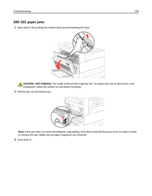 Page 238200–201 paper jams
1Open Door A by pushing the release latch up and lowering the door.
CAUTION—HOT SURFACE: The inside of the printer might be hot. To reduce the risk of injury from a hot
component, allow the surface to cool before touching.
2Pull the jam up and toward you.
Note: If the jam does not move immediately, stop pulling. Push down and pull the green lever to make it easier
to remove the jam. Make sure all paper fragments are removed.
3Close Door A. Troubleshooting238
Downloaded From...