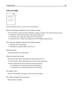 Page 282Print is too light
These are possible solutions. Try one or more of the following:
CHECK THE DARKNESS, BRIGHTNESS, AND CONTRAST SETTINGS
The Toner Darkness setting is too light, the Brightness setting is too light, or the Contrast setting is too low.
Change these settings from the printer control panel Quality menu.
For Windows users, change these settings from Print Properties.
For Macintosh users, change these settings from the Print dialog and pop‑up menus.
THE PAPER HAS ABSORBED MOISTURE DUE TO HIGH...