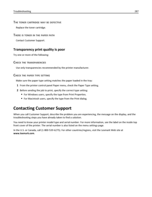 Page 287THE TONER CARTRIDGE MAY BE DEFECTIVE
Replace the toner cartridge.
THERE IS TONER IN THE PAPER PATH
Contact Customer Support.
Transparency print quality is poor
Try one or more of the following:
CHECK THE TRANSPARENCIES
Use only transparencies recommended by the printer manufacturer.
CHECK THE PAPER TYPE SETTING
Make sure the paper type setting matches the paper loaded in the tray:
1From the printer control panel Paper menu, check the Paper Type setting.
2Before sending the job to print, specify the...