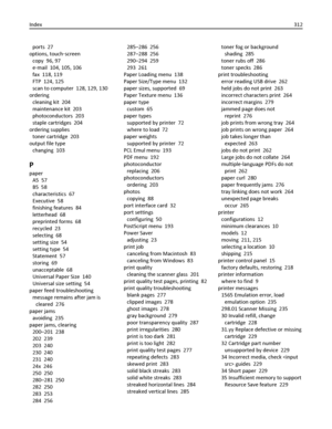 Page 312ports  27
options, touch‑screen 
copy  96, 97
e‑mail  104, 105, 106
fax  118, 119
FTP  124, 125
scan to computer  128, 129, 130
ordering 
cleaning kit  204
maintenance kit  203
photoconductors  203
staple cartridges  204
ordering supplies 
toner cartridge  203
output file type 
changing  103
P
paper 
A5  57
B5  58
characteristics  67
Executive  58
finishing features  84
letterhead  68
preprinted forms  68
recycled  23
selecting  68
setting size  54
setting type  54
Statement  57
storing  69
unacceptable...