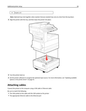 Page 384Duplex unit
Note: Optional trays lock together when stacked. Remove stacked trays one at a time from the top down.
3Align the printer with the tray, and then lower the printer into place.
4Turn the printer back on.
5Set the printer software to recognize the optional input source. For more information, see “Updating available
options in the printer driver” on page 41.
Attaching cables
Connect the printer to the computer using a USB cable or Ethernet cable.
Be sure to match the following:
The USB symbol...