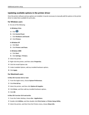 Page 41Updating available options in the printer driver
Once the printer software and any options are installed, it may be necessary to manually add the options in the printer
driver to make them available for print jobs.
For Windows users
1Do one of the following:
In Windows Vista
aClick .
bClick Control Panel.
cClick Hardware and Sound.
dClick Printers.
In Windows XP
aClick Start.
bClick Printers and Faxes.
In Windows 2000
aClick Start.
bClick Settings > Printers.
2Select the printer.
3Right‑click the...