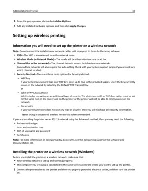 Page 424From the pop‑up menu, choose Installable Options.
5Add any installed hardware options, and then click Apply Changes.
Setting up wireless printing
Information you will need to set up the printer on a wireless network
Note: Do not connect the installation or network cables until prompted to do so by the setup software.
SSID—The SSID is also referred to as the network name.
Wireless Mode (or Network Mode)—The mode will be either infrastructure or ad hoc.
Channel (for ad hoc networks)—The channel defaults...