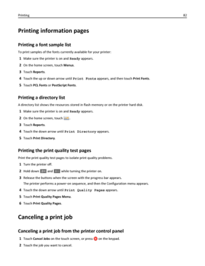 Page 82Printing information pages
Printing a font sample list
To print samples of the fonts currently available for your printer:
1Make sure the printer is on and Ready appears.
2On the home screen, touch Menus.
3Touch Reports.
4Touch the up or down arrow until Print Fonts appears, and then touch Print Fonts.
5Touch PCL Fonts or PostScript Fonts.
Printing a directory list
A directory list shows the resources stored in flash memory or on the printer hard disk.
1Make sure the printer is on and Ready appears.
2On...