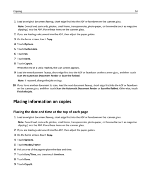 Page 941Load an original document faceup, short edge first into the ADF or facedown on the scanner glass.
Note: Do not load postcards, photos, small items, transparencies, photo paper, or thin media (such as magazine
clippings) into the ADF. Place these items on the scanner glass.
2If you are loading a document into the ADF, then adjust the paper guides.
3On the home screen, touch Copy.
4Touch Options.
5Touch Custom Job.
6Touch On.
7Touch Done.
8Touch Copy It.
When the end of a set is reached, the scan screen...